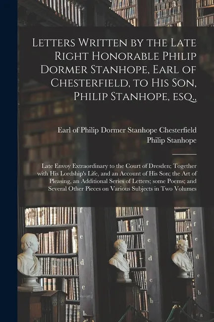 Letters Written by the Late Right Honorable Philip Dormer Stanhope, Earl of Chesterfield, to His Son, Philip Stanhope, Esq.,: Late Envoy Extraordinary - Paperback