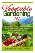 Vegetable Gardening 101: How To Plant And Grow A Beautiful, Organic Vegetable Garden - Paperback