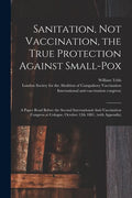 Sanitation, Not Vaccination, the True Protection Against Small-pox: a Paper Read Before the Second International Anti-Vaccination Congress at Cologne, - Paperback