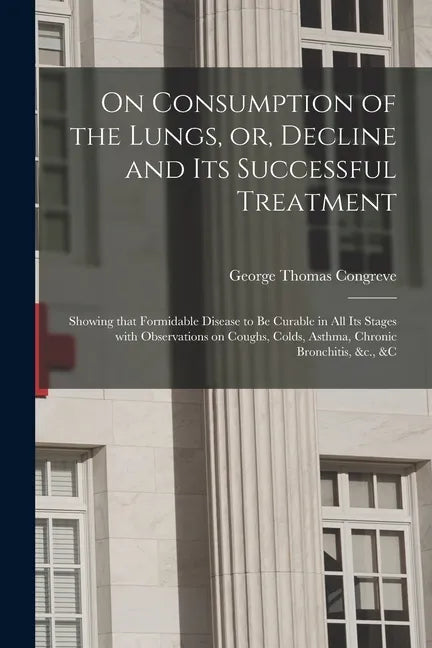 On Consumption of the Lungs, or, Decline and Its Successful Treatment [electronic Resource]: Showing That Formidable Disease to Be Curable in All Its - Paperback