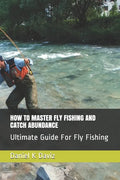 How to Master Fly Fishing and Catch Abundance: Ultimate Guide For Fly Fishing - Paperback