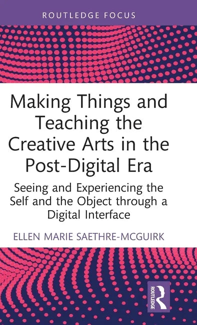 Making Things and Teaching the Creative Arts in the Post-Digital Era: Seeing and Experiencing the Self and the Object through a Digital Interface - Hardcover