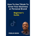 How To Use Tiktok To Grow Your Business Or Personal Brand: Beginner's Guide - Paperback