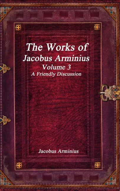 The Works of Jacobus Arminius Volume 3 - A Friendly Discussion - Hardcover