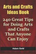 Arts and Crafts Ideas Book: 240 Great Tips for Doing Arts and Crafts That Anyone Can Enjoy - Paperback