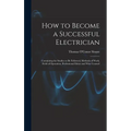 How to Become a Successful Electrician: Containing the Studies to Be Followed, Methods of Work, Field of Operation, Professional Ethics and Wise Couns - Hardcover