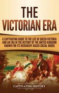 The Victorian Era: A Captivating Guide to the Life of Queen Victoria and an Era in the History of the United Kingdom Known for Its Hierar - Hardcover