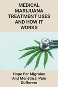Medical Marijuana Treatment Uses And How It Works: Hope For Migraine And Menstrual Pain Sufferers: Reasons Why Marijuanas Should Be Legal - Paperback