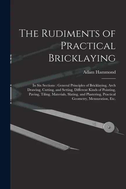 The Rudiments of Practical Bricklaying: in Six Sections: General Principles of Bricklaying, Arch Drawing, Cutting, and Setting, Different Kinds of Poi - Paperback