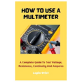 How To Use A Multimeter: A Complete Guide To Test Voltage, Resistance, Continuity And Amperes - Paperback