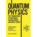 QUANTUM PHYSICS The Foundations of Mechanics, Entanglement and Wave Theory: A Beginners Guide to Quantum Mechanics, String Theory, Field Theory and Qu - Paperback