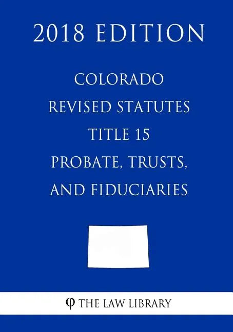 Colorado Revised Statutes - Title 15 - Probate, Trusts, and Fiduciaries (2018 Edition) - Paperback