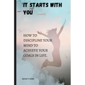 It starts with you: How to discipline your mind to achieve your goals in life. - Paperback