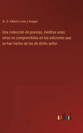 Una colección de poesías, inéditas unas, otras no comprendidas en las ediciones que se han hecho de las de dicho señor. - Hardcover