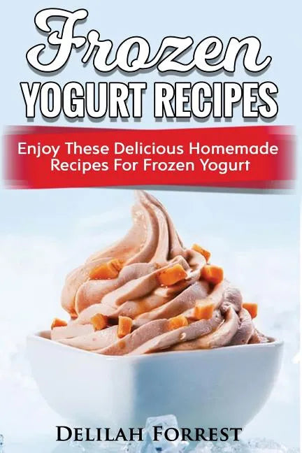 Frozen Yogurt Recipes: Make Delicious Homemade Frozen Yogurt With These Easy Recipes! Ice Cream, Easy And Tasty Treats - Paperback