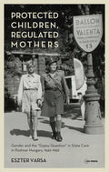 Protected Children, Regulated Mothers: Gender and the Gypsy Question in State Care in Postwar Hungary, 1949-1956 - Hardcover