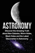 Astronomy: Astronomy For Beginners: Discover The Amazing Truth About New Galaxies, Worm Holes, Black Holes And The Latest Discoveries In Astronomy - Paperback