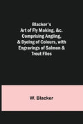 Blacker's Art of Fly Making, &c.; Comprising Angling, & Dyeing of Colours, with Engravings of Salmon & Trout Flies - Paperback