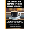 Unlocking the Secrets of Home Coffee Brewing: A Step-by-Step Guide to Techniques, Best Beans, and Flavor Perfection - Paperback