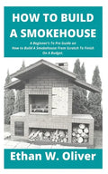 How to Build a Smokehouse: A Beginner's To Pro Guide on How to Build A Smokehouse From Scratch To Finish On A Budget. - Paperback