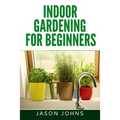 Indoor Gardening For Beginners: The Complete Guide to Growing Herbs, Flowers, Vegetables and Fruits in Your House - Paperback
