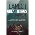 Expect Great Things To Happen: Five Core Principles of Highly Effective Business Professionals - Hardcover