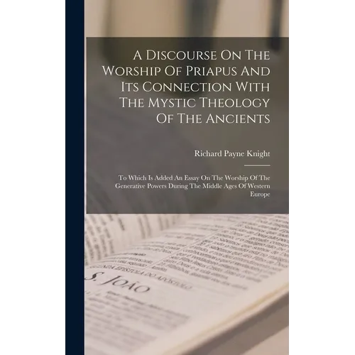 A Discourse On The Worship Of Priapus And Its Connection With The Mystic Theology Of The Ancients: To Which Is Added An Essay On The Worship Of The Ge - Hardcover