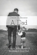 Desire To Become A Dad: A Practical Handbook Of Becoming A Good Dad: How To Be A Good Dad Books - Paperback