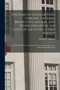 The Cure of Consumption, Chronic Cattarh, Bronchitis, Asthma, and Other Diseases of the Chest, by an Entirely New Remedy [electronic Resource]: Illust - Paperback