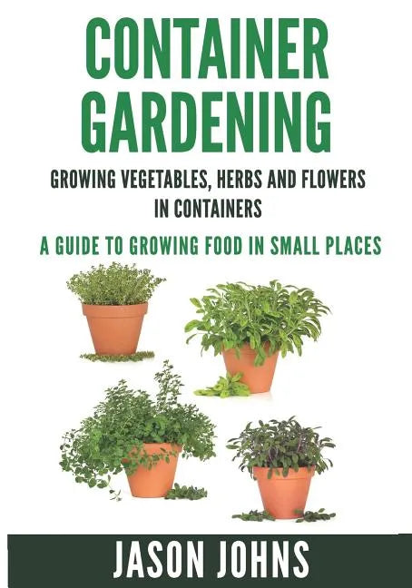 Container Gardening - Growing Vegetables, Herbs and Flowers in Containers: A Guide To Growing Food In Small Places - Paperback