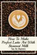 How To Make Perfect Latte Art with Steamed Milk: Tips For Beginners: How To Make Cappuccino At Home - Paperback