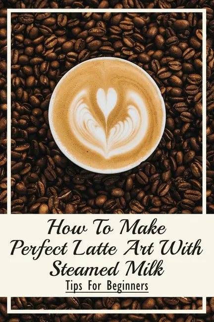 How To Make Perfect Latte Art with Steamed Milk: Tips For Beginners: How To Make Cappuccino At Home - Paperback