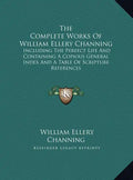 The Complete Works Of William Ellery Channing: Including The Perfect Life And Containing A Copious General Index And A Table Of Scripture References - Hardcover