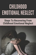 Childhood Emotional Neglect: Steps To Recovering From Childhood Emotional Neglect: Mental And Emotional Well Being - Paperback