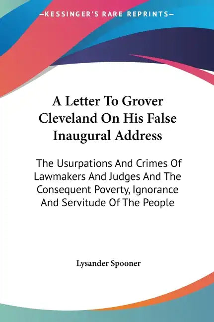 A Letter To Grover Cleveland On His False Inaugural Address: The Usurpations And Crimes Of Lawmakers And Judges And The Consequent Poverty, Ignorance - Hardcover