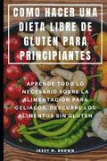 Como Hacer Una Dieta Libre de Gluten Para Principiantes: Aprende Todo Lo Necesario Sobre La Alimentación Para Celiacos, Descubre Los Alimentos Sin Glu - Paperback