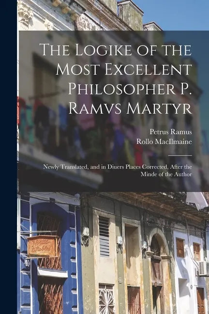 The Logike of the Most Excellent Philosopher P. Ramvs Martyr: Newly Translated, and in Diuers Places Corrected, After the Minde of the Author - Paperback