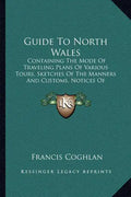 Guide to North Wales: Containing the Mode of Traveling Plans of Various Tours, Sketches of the Manners and Customs, Notices of Historical Ev - Paperback