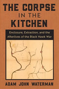 The Corpse in the Kitchen: Enclosure, Extraction, and the Afterlives of the Black Hawk War - Hardcover