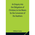 An Enquiry into the Obligations of Christians to Use Means for the Conversion of the Heathens; In Which the Religious State of the Different Nations o - Paperback