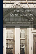 Greenhouse Construction: A Complete Manual on the Building, Heating, Ventilating and Arrangement of Greenhouses, and the Construction of Hotbed - Paperback