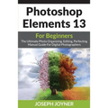 Photoshop Elements 13 For Beginners: The Ultimate Photo Organizing, Editing, Perfecting Manual Guide For Digital Photographers - Paperback
