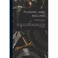Planing and Milling: A Treatise On the Use of Planers, Shapers, Slotters, and Various Types of Horizontal and Vertical Milling Machines and - Paperback