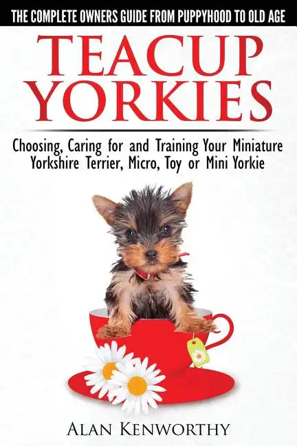 Teacup Yorkies - The Complete Owners Guide. Choosing, Caring for and Training Your Miniature Yorkshire Terrier, Micro, Toy or Mini Yorkie. - Paperback