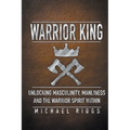 Warrior King Unlocking Masculinity, Manliness and the Warrior Spirit Within - Paperback