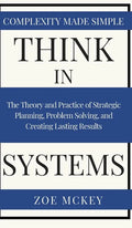 Think in Systems: The Theory and Practice of Strategic Planning, Problem Solving, and Creating Lasting Results - Complexity Made Simple - Hardcover