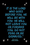 It is the LORD who goes before you. He will be with you; he will not leave you or forsake you. Do not fear or be dismayed."Deuteronomy 31: 8 - Paperback