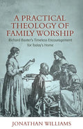 A Practical Theology of Family Worship: Richard Baxter's Timeless Encouragement for Today's Home - Paperback
