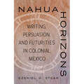 Nahua Horizons: Writing, Persuasion, and Futurities in Colonial Mexico - Hardcover