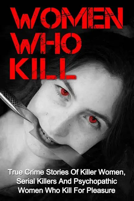 Women Who Kill: True Crime Stories Of Killer Women, Serial Killers And Psychopathic Women Who Kill For Pleasure - Paperback